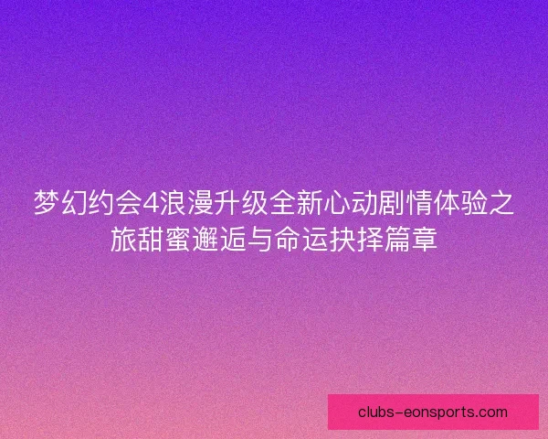 梦幻约会4浪漫升级全新心动剧情体验之旅甜蜜邂逅与命运抉择篇章