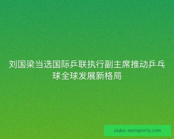 刘国梁当选国际乒联执行副主席推动乒乓球全球发展新格局