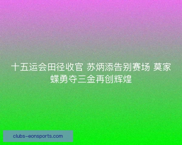 十五运会田径收官 苏炳添告别赛场 莫家蝶勇夺三金再创辉煌